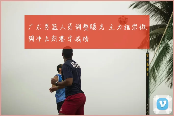 广东男篮人员调整曝光 主力框架微调冲击新赛季战绩