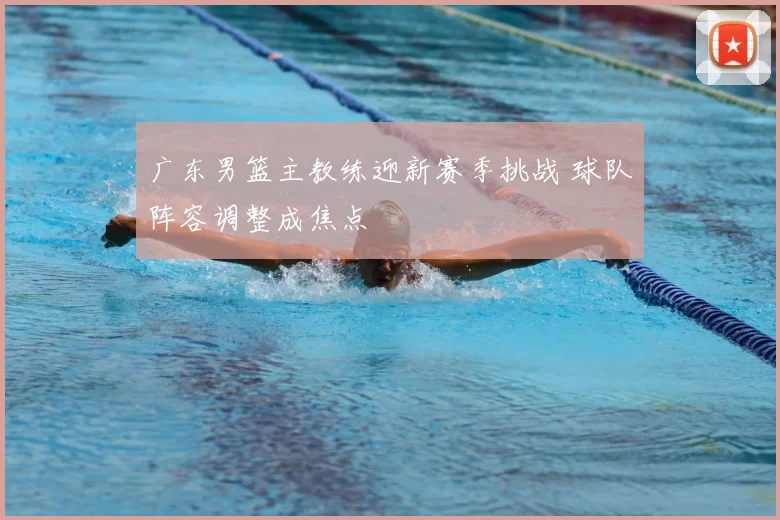 广东男篮主教练迎新赛季挑战 球队阵容调整成焦点