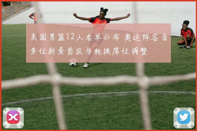 美国男篮12人名单公布 奥运阵容含多位新秀首发与轮换席位调整