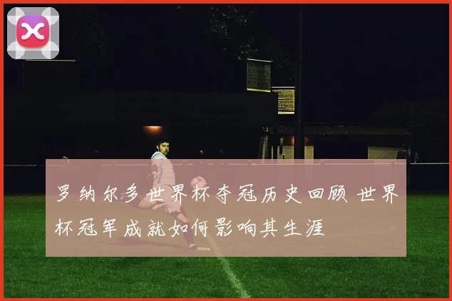 罗纳尔多世界杯夺冠历史回顾 世界杯冠军成就如何影响其生涯