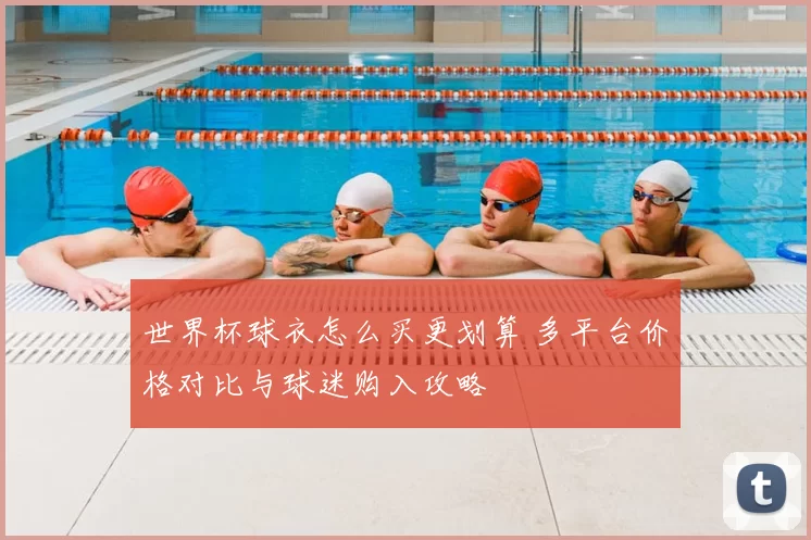 世界杯球衣怎么买更划算 多平台价格对比与球迷购入攻略
