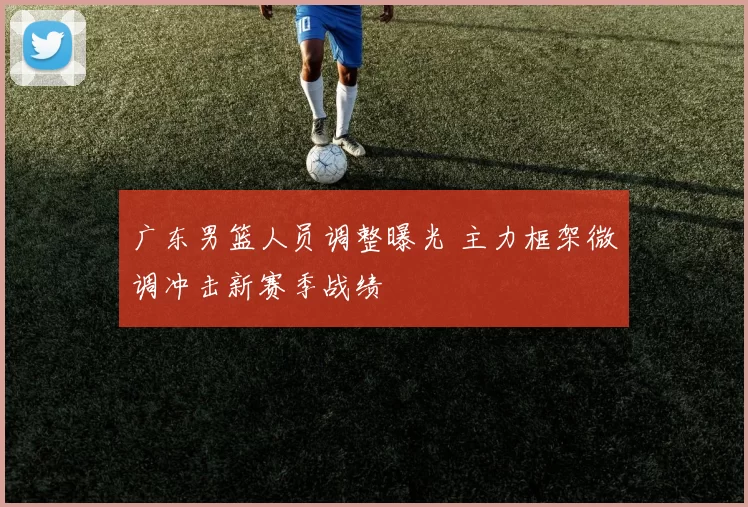 广东男篮人员调整曝光 主力框架微调冲击新赛季战绩