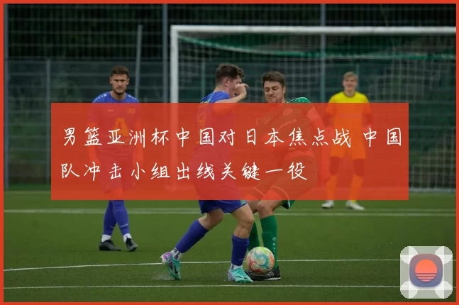 男篮亚洲杯中国对日本焦点战 中国队冲击小组出线关键一役