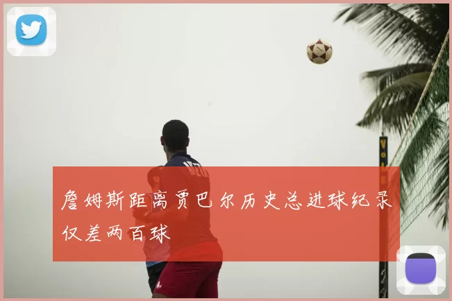 詹姆斯距离贾巴尔历史总进球纪录仅差两百球