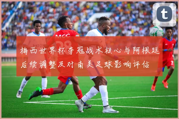 梅西世界杯夺冠战术核心与阿根廷后续调整及对南美足球影响评估