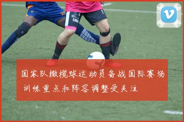 国家队橄榄球运动员备战国际赛场 训练重点和阵容调整受关注