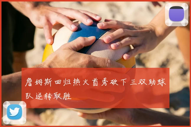 詹姆斯回归热火首秀砍下三双助球队逆转取胜