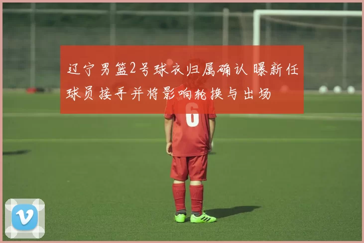 辽宁男篮2号球衣归属确认 曝新任球员接手并将影响轮换与出场