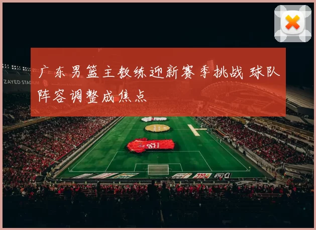 广东男篮主教练迎新赛季挑战 球队阵容调整成焦点