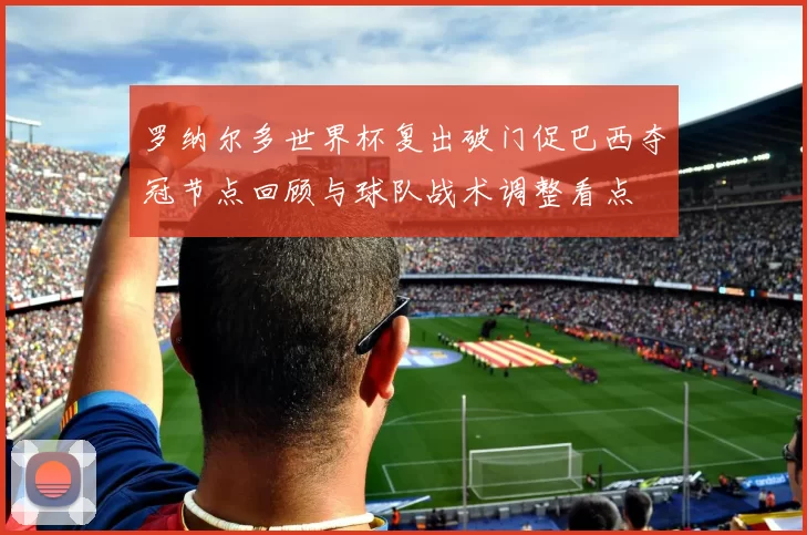 罗纳尔多世界杯复出破门促巴西夺冠节点回顾与球队战术调整看点