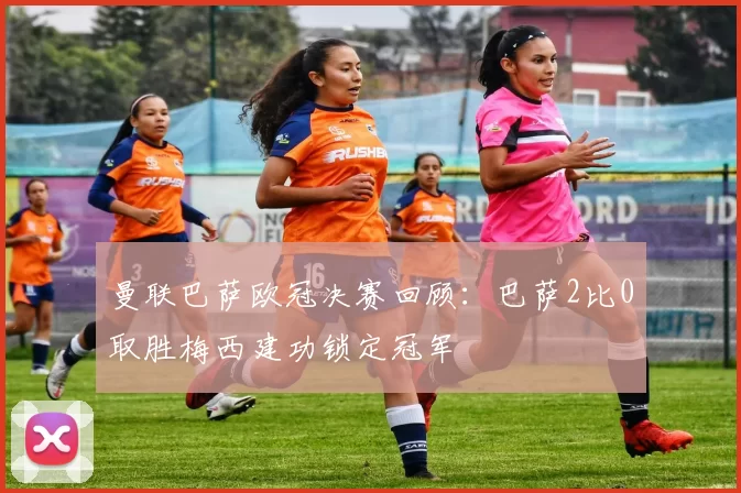 曼联巴萨欧冠决赛回顾:巴萨2比0取胜梅西建功锁定冠军