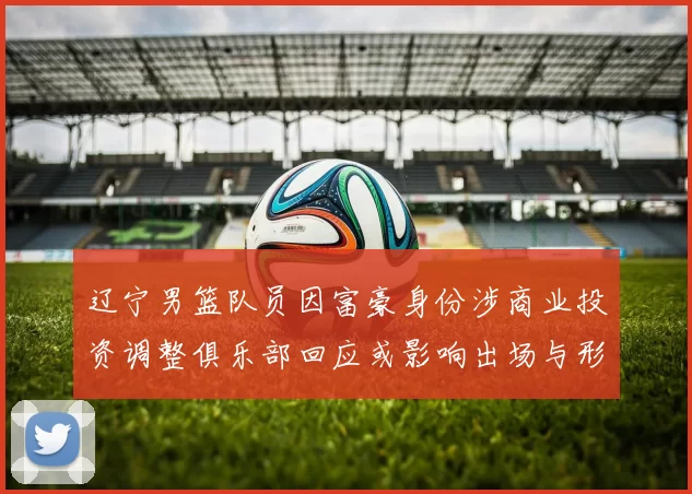 辽宁男篮队员因富豪身份涉商业投资调整俱乐部回应或影响出场与形象