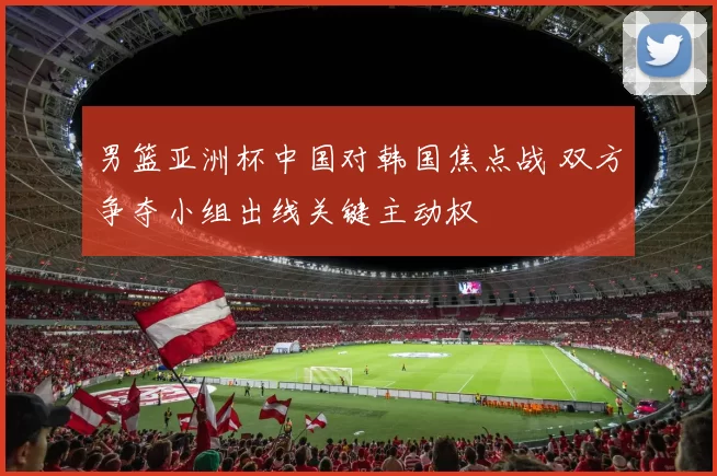 男篮亚洲杯中国对韩国焦点战 双方争夺小组出线关键主动权