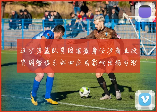 辽宁男篮队员因富豪身份涉商业投资调整俱乐部回应或影响出场与形象