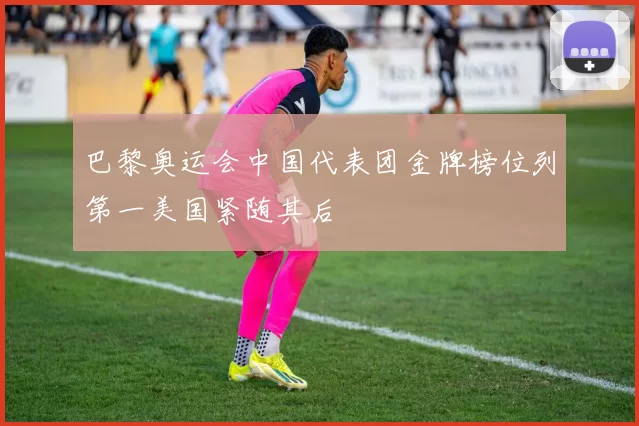 巴黎奥运会中国代表团金牌榜位列第一美国紧随其后