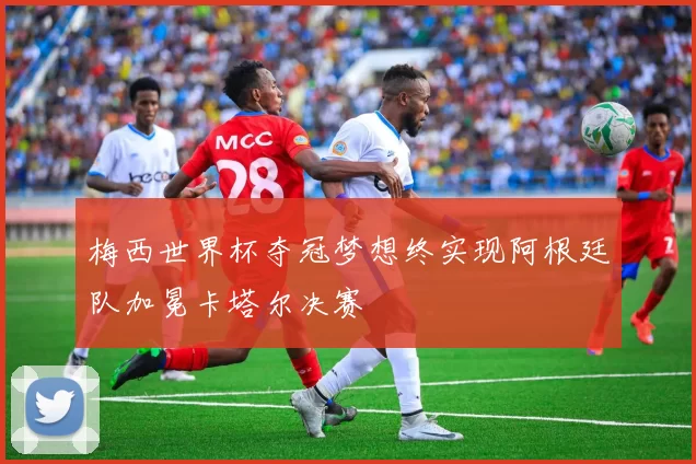 梅西世界杯夺冠梦想终实现阿根廷队加冕卡塔尔决赛