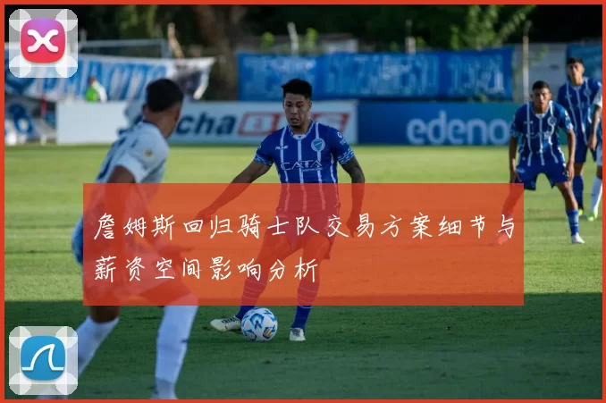 詹姆斯回归骑士队交易方案细节与薪资空间影响分析