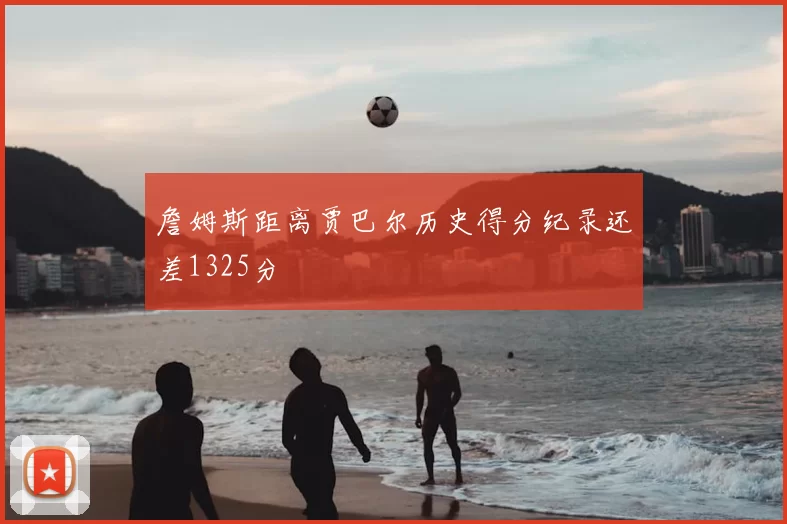 詹姆斯距离贾巴尔历史得分纪录还差1325分