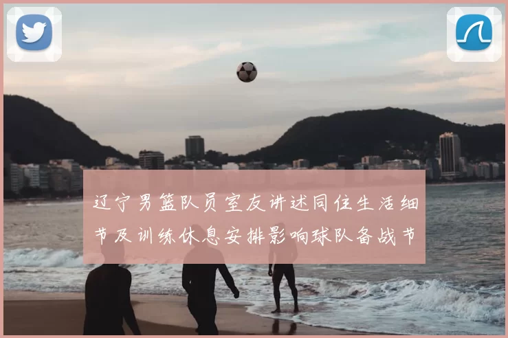 辽宁男篮队员室友讲述同住生活细节及训练休息安排影响球队备战节奏