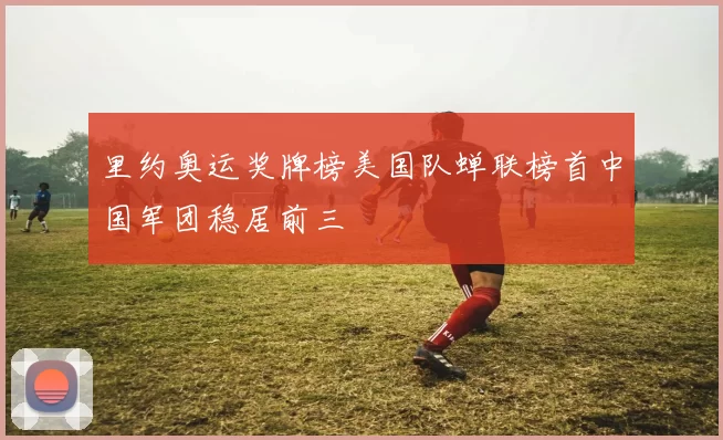 里约奥运奖牌榜美国队蝉联榜首中国军团稳居前三
